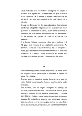 115
veule et stupide, avait une méthode stratégique très simple .et
d’autant plus ingénieuse : il construisait son plan d’attaque
après s’être mis, par la pensée, à la place de l’ennemi, ce qui
lui permit, tant que son système ne fut pas éventé, de le
dérouter
à coup sûr. Bismarck, l’un des plus redoutables diplomates de
son temps, attrapait les négociateurs les plus retors en disant
purement et simplement la vérité. Jouant cartes sur table, il
démontait les plus subtiles machinations de ses adversaires,
qui se seraient bien gardés de croire un mot de ce qu’il
avançait...
A la Bourse, l’idée de vendre une valeur qui a monté de 10 à
15 pour cent viendra à un capitaliste expérimenté. Au
contraire, un novice va suivre le mirage de son imagination.
Aussi, pour des raisons multiples et fort belles qu’il croit avoir
d’attendre le « boom », voit-il s’évanouir en fumée son
bénéfice, trop heureux encore s’il n’essuie pas une perte.
*
**
Travailler énergiquement, voilà le mot d’ordre. Toutefois, avant
de se jeter à corps perdu dans la fournaise, il importe de
savoir OU L’ON VA.
Trop de gens, et surtout de jeunes, éprouvent une sorte de
niaise fierté à passer sous les fourches caudines de tel ou tel
snobisme.
Par exemple, c’est un dogme intangible, au collège, de
pousser jusqu’au baccalauréat. Chacun voit là, non un grade
tout court, mais un titre de noblesse intellectuelle : LE PONT
AUX ÂNES... Eh bien... cette conception est tout simplement
absurde. Si, en troisième, vous ne vous sentez pas vraiment
des dispositions pour la science, pourquoi ne pas vous tâter,
et, si vous avez quelque ingéniosité, de l’agilité et de l’habileté
 