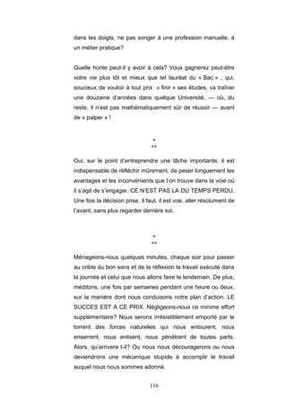 116
dans les doigts, ne pas songer à une profession manuelle, à
un métier pratique?
Quelle honte peut-il y avoir à cela? Vous gagnerez peut-être
votre vie plus tôt et mieux que tel lauréat du « Bac » , qui,
soucieux de vouloir à tout prix « finir » ses études, va traîner
une douzaine d’années dans quelque Université, — où, du
reste, il n’est pas mathématiquement sûr de réussir — avant
de « palper » !
*
**
Oui, sur le point d’entreprendre une tâche importante, il est
indispensable de réfléchir mûrement, de peser longuement les
avantages et les inconvénients que l’on trouve dans la voie où
il s’agit de s’engager. CE N’EST PAS LA DU TEMPS PERDU.
Une fois la décision prise, il faut, il est vrai, aller résolument de
l’avant, sans plus regarder derrière soi.
*
**
Ménageons-nous quelques minutes, chaque soir pour passer
au crible du bon sens et de la réflexion le travail exécuté dans
la journée et celui que nous allons faire le lendemain. De plus,
méditons, une fois par semaines pendant une heure ou deux,
sur la manière dont nous conduisons notre plan d’action. LE
SUCCES EST A CE PRIX. Négligeons-nous ce minime effort
supplémentaire? Nous serons irrésistiblement emporté par le
torrent des forces naturelles qui nous entourent, nous
enserrent, nous enlisent, nous pénètrent de toutes parts.
Alors, qu’arrivera t-il? Ou nous nous découragerons ou nous
deviendrons une mécanique stupide à accomplir le travail
auquel nous nous sommes adonné.
 