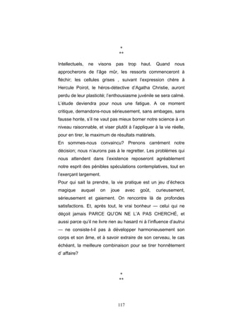 117
*
**
Intellectuels, ne visons pas trop haut. Quand nous
approcherons de l’âge mûr, les ressorts commenceront à
fléchir; les cellules grises , suivant l’expression chère à
Hercule Poirot, le héros-détective d’Agatha Christie, auront
perdu de leur plasticité; l’enthousiasme juvénile se sera calmé.
L’étude deviendra pour nous une fatigue. A ce moment
critique, demandons-nous sérieusement, sans ambages, sans
fausse honte, s’il ne vaut pas mieux borner notre science à un
niveau raisonnable, et viser plutôt à l’appliquer à la vie réelle,
pour en tirer, le maximum de résultats matériels.
En sommes-nous convaincu? Prenons carrément notre
décision; nous n’aurons pas à le regretter. Les problèmes qui
nous attendent dans l’existence reposeront agréablement
notre esprit des pénibles spéculations contemplatives, tout en
l’exerçant largement.
Pour qui sait la prendre, la vie pratique est un jeu d’échecs
magique auquel on joue avec goût, curieusement,
sérieusement et gaiement. On rencontre là de profondes
satisfactions. Et, après tout, le vrai bonheur — celui qui ne
déçoit jamais PARCE QU’ON NE L’A PAS CHERCHÉ, et
aussi parce qu’il ne livre rien au hasard ni à l’influence d’autrui
— ne consiste-t-il pas à développer harmonieusement son
corps et son âme, et à savoir extraire de son cerveau, le cas
échéant, la meilleure combinaison pour se tirer honnêtement
d’ affaire?
*
**
 
