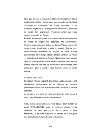 119
*
**
Quoi qu’il en soit, si nous avons décidé d’accomplir une tâche
intellectuelle difficile : préparation, par exemple, du Certificat
d’Aptitude au Professorat des Ecoles Normales, ou du
Certificat d’Aptitude à l’Enseignement Secondaire, effectuée
en marge d’un gagne-pain, n’oublions jamais que nous
devons nous allier au Temps.
En effet, le résultat à atteindre va nous demander beaucoup
de forces, et exigera des dépenses très appréciables.
Voulons-nous à tout prix brûler les étapes? Nous courons le
risque d’avoir, à bref délai, la visite du médecin. D’autre part,
notre situation matérielle va souffrir de notre activité
additionnelle, car le temps passé à étudier -vérité de La Palice
— ne l’est pas à gagner de l’argent. Nous allons nous trouver
gêné, et, pour remédier à cette situation précaire, nous serons
amené à réduire nos frais de nourriture et de chauffage. Très
dangereux pour la santé... Nous tournons dans un cercle
vicieux.
Il va donc falloir ruser...
Un labeur intense exigeant des forces surabondantes, il est
absolument indispensable de se réserver les moyens
pécuniaires d’avoir une riche alimentation. Par suite, il va être
essentiel
de consacrer une partie de notre activité et de notre temps à
nous créer des ressources supplémentaires.
Ainsi, chose paradoxale, nous voilà acculé, pour réaliser un
projet INTELLECTUEL avec le minimum d’aléas, à la
nécessité de nous préoccuper de la partie la plus
MATERIELLE de notre existence. Ici, comme on le voit, plus
que partout ailleurs, les extrêmes se touchent…
 