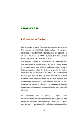12
CHAPITRE II
L’alimentation de l’étudiant
Pour conserver la santé, l’accroître, et multiplier ses forces, il
faut soigner la CELLULE. Cette cellule est rénovée,
galvanisée et constamment débarrassée de ses poisons par
un liquide nourricier : le SANG. Or, le ravitaillement véhiculé
par le sang VIENT DE L’ALIMENTATION.
L’alimentation doit fournir, dans des proportions déterminées,
des substances albuminoïdes pour nourrir et réparer et des
principes carbonés pour brûler, sous l’influence de l’oxygène
Cette combustion détruit les toxines, et produit la chaleur
animale qui est une des formes de L’ENERGIE. Il faut veiller à
ce que des sels et des vitamines arrivent en quantité
suffisante. Une nourriture distribuée au petit bonheur, mal
proportionnée, insuffisante ou trop copieuse détériore ce qu’en
médecine on nomme le « terrain », et on devient vulnérable
aux attaques de ces petites bêtes que Pasteur nous a appris à
connaître.
On commence enfin à réaliser — après l’avoir
systématiquement et dédaigneusement ignoré pendant des
siècles, en dépit des avertissements d’Hippocrate, qui vécut
cent dix ans — que (toutes les maladies sont susceptibles,
 