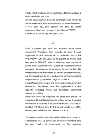 120
Il est évident, d’ailleurs, qu’en ajoutant des tâches lucratives à
notre travail principal, nous
devons soigneusement éviter de surcharger notre emploi du
temps au point d’amener un surmenage qui serait désastreux.
Il ‘y a donc lieu, pour concilier tout cela, de ralentir
prudemment le moteur; en un mot, de s’allier au TEMPS.
Comme on le voit, tout se tient dans la vie...
*
**
Enfin, n’oublions pas qu’il faut accomplir toute chose
simplement. Travaillons, bien entendu, de façon à nous
rapprocher le plus possible de la perfection, surtout EN
PREPARANT UN EXAMEN, car la quantité de travail n’est
rien sans la QUALITE. Mais ne cherchons pas, comme dit
l’autre, midi à quatorze heures. Evitons de couper les cheveux
en quatre : le mieux pourrait se trouver l’ennemi du bien. Ne
dédaignons pas le mot célèbre du profond philosophe Pascal,
qui connaissait bien la vie et les hommes « L’homme n’est ni
ange ni bête, et qui veut faire l’ange fait la bête. »
Les professeurs savent, par une cruelle expérience, qu’un jour
d’inspection, les élèves, dans leur application à vouloir
répondre beaucoup mieux que d’habitude, accumulent
sottises sur sottises.
Dans une classe de cinquième de trente-deux élèves, un
Inspecteur Général fait disposer les enfants suivant 8 rangées
de chacune 4 potaches. Il se place devant eux : il y a HUIT
fois QUATRE élèves, donc 4 x 8. Il se met ensuite sur le côté :
on compte QUATRE fois HUIT élèves, soit 8 x 4.
L’Inspecteur se fait indiquer le meilleur élève de la classe, et,
s’adressant à lui: « Le nombre des élèves est-il le même dans
les deux cas? » lui demande-t-il. — Oui, Monsieur
 