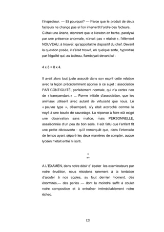 121
l’Inspecteur. — Et pourquoi? — Parce que le produit de deux
facteurs ne change pas si l’on intervertit l’ordre des facteurs.
C’était une ânerie, montrant que le Newton en herbe, paralysé
par une présence anormale, n’avait pas « réalisé », l’élément
NOUVEAU, à trouver, qu’apportait le dispositif du chef. Devant
la question posée, il s’était trouvé, en quelque sorte, hypnotisé
par l’égalité qui, au tableau, flamboyait devant lui :
4 x 8 = 8 x 4.
Il avait alors tout juste associé dans son esprit cette relation
avec la leçon précédemment apprise à ce sujet : association
PAR CONTIGUITÉ, parfaitement normale, qui n’a certes rien
de « transcendant » ... Forme initiale d’association, que les
animaux utilisent avec autant de virtuosité que nous. Le
« pauvre type », désemparé, s’y était accroché comme le
noyé à une bouée de sauvetage. La réponse à faire eût exigé
une observation sans malice, mais PERSONNELLE,
assaisonnée d’un peu de bon sens. Il eût fallu que l’enfant fît
une petite découverte : qu’il remarquât que, dans l’intervalle
de temps ayant séparé les deux manières de compter, aucun
lycéen n’était entré ni sorti.
*
**
A L’EXAMEN, dans notre désir d’ épater les examinateurs par
notre érudition, nous résistons rarement à la tentation
d’ajouter à nos copies, au tout dernier moment, des
énormités,— des perles — dont la moindre suffit à couler
notre composition et à entraîner irrémédiablement notre
échec.
 