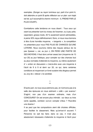 123
exemples. (Songer au rayon lumineux qui, parti d’un point A,
doit atteindre un point B après réflexion sur un plan: son trajet
est tel, qu’il accomplit le chemin minimum : IL PREND PAR LE
PLUS COURT).
Combattons cette tendance en nous disant : Tous ceux qui
osent se présenter sont du niveau de l’examen, ou à peu près;
cependant, grosso modo, 40 % seulement seront admissibles,
à peine 30% reçus définitivement. Donc, si nous nous bornons
à être d’une honnête moyenne, « tangents », la compétition
ne présentera pour nous PAS PLUS DE CHANCES QU’UNE
LOTERIE. Nous courrons même des risques sérieux de ne
pas 3passer », car, au jour J, ON PERD UNE PARTIE DE
SES MOYENS. Il faut donc arriver assez bon (moyenne de 13
sur 20) au jour fatidique, pour compter sur des chances tout
au plus normales d’atteindre la moyenne, ou même seulement
d’ « entrer en discussion » c’est-à-dire avec une moyenne à
l’écrit de 9 à 9 et demi sur 20, ce qui, dans certaines
conditions et moyennant un livret scolaire très élogieux permet
au Jury de « relever » le candidat.
*
**
D’autre part, ne nous sous-estimons pas, et n’arrivons pas à la
salle des épreuves en nous estimant « collé » par avance !
S’agit-il, non pas d’un examen ordinaire, mais d’un
CONCOURS? On est encore plus intimidé : sur deux ou trois
cents appelés, combien va-t-on compter d’élus ? Peut-être
une dizaine !
Il se peut que les compositions aient été choisies difficiles,
pour faciliter le classement. Mais qu’arrive-t-il souvent ?
Personne ne sait les faire; dans ce cas, il n’est plus
absolument nécessaire d’atteindre la moyenne à l’écrit pour
 