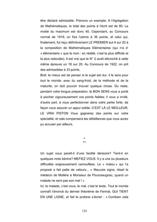 124
être déclaré admissible. Prenons un exemple. A l’Agrégation
de Mathématiques, le total des points à l’écrit est de 80. La
moitié du maximum est donc 40. Cependant, au Concours
normal de 1919, on fixa l’admis à 36 points, et celui qui,
finalement, fut reçu définitivement LE PREMIER eut 4 sur 20 à
la composition de Mathématiques Elémentaires (qui n’a d’
« élémentaire » que le nom : en réalité, c’est la plus difficile et
la plus redoutée). Il est vrai que le N° 2 avait décroché à cette
même épreuve un 18 sur 20. Au Concours de 1922, on prit
des admissibles à 33 points.
Bref, le mieux est de penser si le sujet est dur, il le sera pour
tout le monde; avec du sang-froid, de la méthode et de la
maturité, on doit pouvoir trouver quelque chose. Du reste,
pendant votre longue préparation, le BON SENS vous a porté
à piocher vigoureusement vos points faibles; il vous a invité,
d’autre part, à vous perfectionner dans votre partie forte, de
façon vous assurer un appui solide. C’EST LÀ LE MEILLEUR,
LE VRAI PISTON Vous gagnerez des points sur votre
spécialité, et cela compensera les défaillances que vous aurez
pu accuser par ailleurs.
*
**
Un sujet vous paraît-il d’une facilité dérisoire? Tient-il en
quelques mots bénins? MEFIEZ VOUS. Il y a une ou plusieurs
difficultés soigneusement camouflées. Le « matou » qui l’a
proposé a fait patte de velours... « Mauvais signe, disait le
médecin de Molière à Monsieur de Pourceaugnac, quand un
malade ne sent pas son mal ! »
Ici, le malade, c’est vous; le mal, c’est le texte. Tout le monde
connaît l’énoncé du dernier théorème de Fermat, QUI TIENT
EN UNE LIGNE, et fait le profane s’écrier : « Combien cela
 
