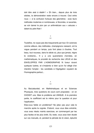 125
doit être aisé à établir ! » Eh bien... depuis plus de trois
siècles, la démonstration reste encore à trouver. Ceci entre
nous — à la confusion furieuse des géomètres : avec leurs
méthodes modernes si nombreuses, si fécondes, si savantes,
se voir damer le pion par un arithméticien aux « astuces »
datant du père Noé !
*
**
Toutefois, ne voyez pas des traquenards par tout. En sciences
comme ailleurs, des méthodes- champignons naissent, ont la
vogue pendant un temps, puis font place à d’autres. Tout
beau, tout nouveau, dans le siècle où, plus que jamais, règne
le snobisme... II y a une quarantaine d’années, en
mathématiques, le procédé de recherche des LIEUX et des
ENVELOPPES PAR L’HOMOGRAPHIE fit fureur durant
quelques lustres, et s’implanta si bien qu’on fut obligé d’en
interdire l’emploi : les candidats à l’Agrégation voyaient de
l’homographie partout...
*
**
Au Baccalauréat, en Mathématiques et en Sciences
Physiques, trois questions de cours sont proposées : on en
CHOISIT une. Mais le problème est UNIQUE. A la première
partie, le coefficient est le même pour la question et pour
l’application.
Etes-vous faible en problèmes? Ne jetez pas pour cela le
manche après la cognée. D’abord, vous vous êtes entraîné,
vous avez résolu maints exercices, en commençant par les
plus faciles et les plus brefs. Du reste, vous avez bien étudié
sur vos manuels, et, pendant la période de ré vision, épluché
 