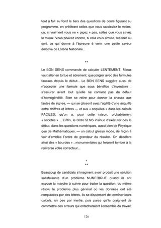 126
tout à fait au fond le tiers des questions de cours figurant au
programme, en préférant celles que vous saisissiez le moins,
ou, si vraiment vous ne « pigez » pas, celles que vous savez
le mieux. Vous pouvez encore, si cela vous amuse, les tirer au
sort, ce qui donne à l’épreuve è venir une petite saveur
émotive de Loterie Nationale...
**
Le BON SENS commande de calculer LENTEMENT. Mieux
vaut aller en tortue et sûrement, que jongler avec des formules
fausses depuis le début... Le BON SENS suggère aussi de
n’accepter une formule que sous bénéfice d’inventaire :
s’assurer avant tout qu’elle ne contient pas de défaut
d’homogénéité. Bien se relire pour donner la chasse aux
fautes de signes, — qui se glissent avec l’agilité d’une anguille
entre chiffres et lettres — et aux « coquilles » dans les calculs
FACILES, qu’on a, pour cette raison, probablement
« sabotés » ... Enfin, le BON SENS insinue d’exécuter dès le
début, dans les questions numériques, aussi bien de Physique
que de Mathématiques, — un calcul grosso modo, de façon à
voir d’emblée l’ordre de grandeur du résultat. On décèlera
ainsi des « bourdes » , monumentales qui feraient tomber à la
renverse votre correcteur...
*
**
Beaucoup de candidats s’imaginent avoir produit une solution
satisfaisante d’un problème NUMERIQUE quand ils ont
exposé la marche à suivre pour traiter la question, ou même
résolu le problème plus général où les données ont été
remplacées par des lettres. Ils se dispensent de terminer leurs
calculs, un peu par inertie, puis parce qu’ils craignent de
commettre des erreurs qui entacheraient l’ensemble du travail;
 
