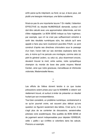 127
enfin parce qu’ils méprisent, au fond, ce qui, à leurs yeux, est
plutôt une besogne mécanique, une tâche subalterne.
N’est-ce pas là une importante lacune ? En réalité, l’obtention
EFFECTIVE du résultat NUMERIQUE demandé, surtout s’il
doit être calculé avec une approximation déterminée, est loin
d’être négligeable. Le BON SENS indique au futur ingénieur,
par exemple, que s’il ne s’est pas suffisamment entraîné à
sortir des résultats numériques sûrs, les calculs qu’il sera
appelé à faire plus tard s’avéreront peut-être FAUX. Le pont
construit d’après ses directives s’écroulera sous le passage
d’un train; l’avion bâti sur ses données explosera dans les
airs, à moins qu’il ne percute une montagne, comme celui où
périt le général Leclerc, ou celui où, plus récemment encore,
devaient trouver la mort, entre autres, notre sympathique
champion du monde de boxe des poids moyens Marcel
Cerdan, ainsi que notre gracieuse, merveilleuse et infortunée
violoniste, Mademoiselle Neveu.
*
**
Les efforts de l’élève doivent tendre à ce que toutes
précautions soient prises pour que le NOMBRE à obtenir soit
réellement trouvé, et surtout à éviter de présenter un résultat
hurlant par son invraisemblance.
Tout bien considéré, un problème numérique, contrairement à
ce qu’on pourrait croire, est souvent plus délicat qu’une
question où figurent seulement des lettres. C’est qu’ici, il ne
s’agit plus de se contenter de discussions, seraient-elles
précises voire académiques. Des qualités de BON SENS et
de jugement seront indispensables pour dépister l’ERREUR,
cette « paille » qui s’infiltre si volontiers dans les calculs.
Prenons un exemple:
 