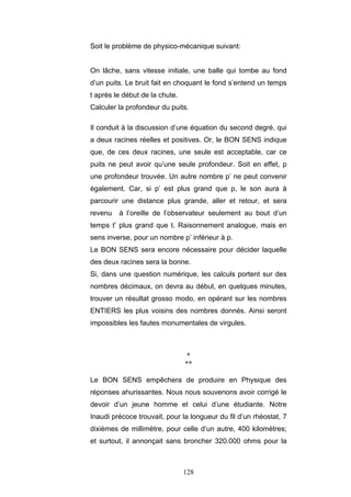 128
Soit le problème de physico-mécanique suivant:
On lâche, sans vitesse initiale, une balle qui tombe au fond
d’un puits. Le bruit fait en choquant le fond s’entend un temps
t après le début de la chute.
Calculer la profondeur du puits.
Il conduit à la discussion d’une équation du second degré, qui
a deux racines réelles et positives. Or, le BON SENS indique
que, de ces deux racines, une seule est acceptable, car ce
puits ne peut avoir qu’une seule profondeur. Soit en effet, p
une profondeur trouvée. Un autre nombre p’ ne peut convenir
également. Car, si p’ est plus grand que p, le son aura à
parcourir une distance plus grande, aller et retour, et sera
revenu à l’oreille de l’observateur seulement au bout d’un
temps t’ plus grand que t. Raisonnement analogue, mais en
sens inverse, pour un nombre p’ inférieur à p.
Le BON SENS sera encore nécessaire pour décider laquelle
des deux racines sera la bonne.
Si, dans une question numérique, les calculs portent sur des
nombres décimaux, on devra au début, en quelques minutes,
trouver un résultat grosso modo, en opérant sur les nombres
ENTIERS les plus voisins des nombres donnés. Ainsi seront
impossibles les fautes monumentales de virgules.
*
**
Le BON SENS empêchera de produire en Physique des
réponses ahurissantes. Nous nous souvenons avoir corrigé le
devoir d’un jeune homme et celui d’une étudiante. Notre
Inaudi précoce trouvait, pour la longueur du fil d’un rhéostat, 7
dixièmes de millimètre, pour celle d’un autre, 400 kilomètres;
et surtout, il annonçait sans broncher 320.000 ohms pour la
 