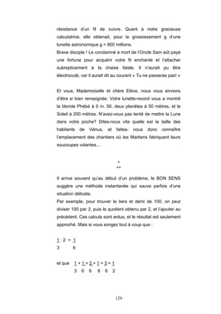 129
résistance d’un fil de cuivre. Quant à notre gracieuse
calculatrice, elle obtenait, pour le grossissement g d’une
lunette astronomique g = 800 millions.
Brave disciple ! Le condamné à mort de l’Oncle Sam eût payé
une fortune pour acquérir votre fil enchanté et l’attacher
subrepticement à la chaise fatale. Il n’aurait pu être
électrocuté, car il aurait dit au courant « Tu ne passeras pas! »
Et vous, Mademoiselle et chère Elève, nous vous envions
d’être si bien renseignée. Votre lunette-record vous a montré
la blonde Phébé à 0 m. 50, deux planètes à 50 mètres, et le
Soleil à 200 mètres. N’avez-vous pas tenté de mettre la Lune
dans votre poche? Dites-nous vite quelle est la taille des
habitants de Vénus, et faites- nous donc connaître
l’emplacement des chantiers où les Martiens fabriquent leurs
soucoupes volantes...
*
**
Il arrive souvent qu’au début d’un problème, le BON SENS
suggère une méthode instantanée qui sauve parfois d’une
situation délicate.
Par exemple, pour trouver le tiers et demi de 100, on peut
diviser 100 par 3, puis le quotient obtenu par 2, et l’ajouter au
précédent. Ces calculs sont ardus, et le résultat est seulement
approché. Mais si vous songez tout à coup que :
1 : 2 = 1
3 6
et que 1 + 1 = 2 + 1 = 3 = 1
3 6 6 6 6 2
 