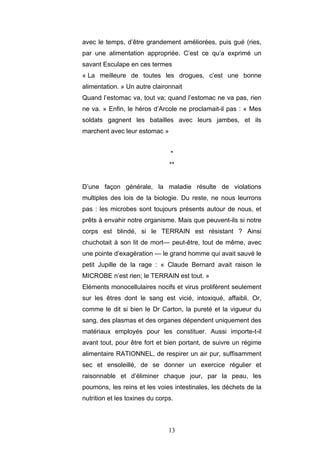 13
avec le temps, d’être grandement améliorées, puis gué (ries,
par une alimentation appropriée. C’est ce qu’a exprimé un
savant Esculape en ces termes
« La meilleure de toutes les drogues, c’est une bonne
alimentation. » Un autre claironnait
Quand l’estomac va, tout va; quand l’estomac ne va pas, rien
ne va. » Enfin, le héros d’Arcole ne proclamait-il pas : « Mes
soldats gagnent les batailles avec leurs jambes, et ils
marchent avec leur estomac »
*
**
D’une façon générale, la maladie résulte de violations
multiples des lois de la biologie. Du reste, ne nous leurrons
pas : les microbes sont toujours présents autour de nous, et
prêts à envahir notre organisme. Mais que peuvent-ils si notre
corps est blindé, si le TERRAIN est résistant ? Ainsi
chuchotait à son lit de mort— peut-être, tout de même, avec
une pointe d’exagération — le grand homme qui avait sauvé le
petit Jupille de la rage : « Claude Bernard avait raison le
MICROBE n’est rien; le TERRAIN est tout. »
Eléments monocellulaires nocifs et virus prolifèrent seulement
sur les êtres dont le sang est vicié, intoxiqué, affaibli. Or,
comme le dit si bien le Dr Carton, la pureté et la vigueur du
sang, des plasmas et des organes dépendent uniquement des
matériaux employés pour les constituer. Aussi importe-t-il
avant tout, pour être fort et bien portant, de suivre un régime
alimentaire RATIONNEL, de respirer un air pur, suffisamment
sec et ensoleillé, de se donner un exercice régulier et
raisonnable et d’éliminer chaque jour, par la peau, les
poumons, les reins et les voies intestinales, les déchets de la
nutrition et les toxines du corps.
 