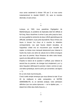 130
vous aurez seulement à diviser 100 par 2, et vous aurez
instantanément le résultat EXACT, 50, sans la moindre
décimale, et sans erreur.
*
**
Lorsque, en 1922, nous passâmes l’Agrégation de
Mathématiques, le problème de Spéciales était fort difficile et
fort long. Nous réussîmes à arriver à peu près jusqu’au bout,
où nous guettait la recherche de deux LIEUX géométriques de
difficulté, semblait-il, à peu près équivalente. Nous mîmes une
heure à trouver l’un d’eux et à coucher la rédaction
correspondante. Les sept heures étaient écoulées, et
l’appariteur s’était mis en mouvement pour recueillir les
copies. Le temps nous manquait absolument pour réserver à
l’autre lieu toute une série de calculs de la même envergure
que ceux du premier. Nous finissions de relire notre travail,
quand une idée jaillit de notre cerveau.
D’après la nature de la question il suffisait, pour déduire le
second lieu du premier, de changer tout simplement y en i.y
dans l’équation définissant le premier (i étant, comme on sait,
une lettre symbolique, dont le carré, par convention, est égal à
— 1).
En un clin d’oeil, tout fut bouclé...
C’est à cette simple remarque que nous dûmes la note 15 sur
20 (la meilleure) à cette composition, et NOTRE
ADMISSIBILITE, et, en dernière analyse, notre admission
définitive (car nos autres épreuves — ne le répétez pas... —
étaient loin d’être des chefs-d’oeuvre...).
*
**
 