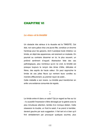 132
CHAPITRE VI
Le «trac» et la timidité
Un obstacle très sérieux à la réussite est la TIMIDITE. Cet
état, non sans grâce chez une jeune fille, constitue un énorme
handicap pour les garçons, dont il paralyse toute initiative. Le
timide, en dépit des apparences, est rarement un modeste. On
pourrait au contraire discerner en lui, le plus souvent, un
profond sentiment d’orgueil. Abstraction faite des cas
pathologiques, plus nombreux qu’on ne croit, la timidité est
presque toujours la rançon des âmes d’élite, délicates et
fières, des esprits de haute valeur. On peut rapprocher le
timide de ces jolies fleurs qui rentrent leurs corolles au
moindre effleurement, au premier rayon de soleil...
Cette médaille a son revers. La timidité peut transformer en
enfer une existence consumée de regrets.
*
**
Le timide entre-t-il dans un salon? Qu’un regard se fixe sur lui
: il a aussitôt l’impression d’être dévisagé par la galerie avec la
plus minutieuse attention, teintée d’un ironique dédain. Cette
obsession le trouble, un froid le saisit, il se prend à trembler,
devient gauche par auto suggestion. II fait tant et si bien qu’il
finit véritablement par provoquer quelques sourires, plus
 