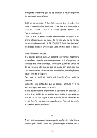 133
indulgents néanmoins qu’il ne les entrevoit à travers le prisme
de son imagination affolée.
Est-il en conversation ? Il se fait scrupule d’ouvrir la bouche,
parle d’une voix faible, hésitante, n’ose fixer son interlocuteur.
Celui-ci, sentant à qui il a affaire, prend d’emblée de
l’ascendant sur lui.
Dans la rue, le timide baisse craintivement les yeux. Il lui
arrive fréquemment, par suite, de ne pas voir ou de ne pas
reconnaître les gens QU’IL FREQUENTE. Est-il fonctionnaire?
Il s’expose à croiser un collègue, voire un chef, sans le saluer.
Mais il fait mieux encore.
Il lui semble parfois, dans un passant qu’il vient de regarder à
la dérobée, remettre une connaissance, et il s’empresse de
faire les frais d’un salamalec. Le quidam, qui ne l’a jamais vu
de sa vie, peut très bien ne pas lui rendre son salut, soit que
cela dépasse les bornes de son savoir-vivre, soit simplement
sous l’effet de la surprise.
Dès lors, la fierté du timide est frappée d’une profonde
blessure.
Croise-t-il une silhouette qui lui semble familière ? Il ne
s’inclinera pas, ou, avant de le faire,
il aura soin de toiser longuement la personne en question... Il
arrive à un timide de considérer dans le blanc des yeux un
ami, et de ne pas déplacer son couvre-chef ni desserrer les
lèvres Il ne l’a pas reconnu, n’ayant pas eu l’aplomb de rendre
son regard assez pénétrant.
*
**
A son arrivée dans un nouveau poste, un fonctionnaire timide
n’osera pas rendre visite aux personnages influents de la
 