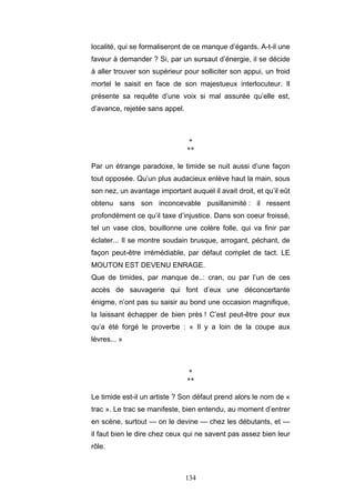 134
localité, qui se formaliseront de ce manque d’égards. A-t-il une
faveur à demander ? Si, par un sursaut d’énergie, il se décide
à aller trouver son supérieur pour solliciter son appui, un froid
mortel le saisit en face de son majestueux interlocuteur. Il
présente sa requête d’une voix si mal assurée qu’elle est,
d’avance, rejetée sans appel.
*
**
Par un étrange paradoxe, le timide se nuit aussi d’une façon
tout opposée. Qu’un plus audacieux enlève haut la main, sous
son nez, un avantage important auquel il avait droit, et qu’il eût
obtenu sans son inconcevable pusillanimité : il ressent
profondément ce qu’il taxe d’injustice. Dans son coeur froissé,
tel un vase clos, bouillonne une colère folle, qui va finir par
éclater... Il se montre soudain brusque, arrogant, péchant, de
façon peut-être irrémédiable, par défaut complet de tact. LE
MOUTON EST DEVENU ENRAGE.
Que de timides, par manque de..: cran, ou par l’un de ces
accès de sauvagerie qui font d’eux une déconcertante
énigme, n’ont pas su saisir au bond une occasion magnifique,
la laissant échapper de bien près ! C’est peut-être pour eux
qu’a été forgé le proverbe : « Il y a loin de la coupe aux
lèvres... »
*
**
Le timide est-il un artiste ? Son défaut prend alors le nom de «
trac ». Le trac se manifeste, bien entendu, au moment d’entrer
en scène, surtout — on le devine — chez les débutants, et —
il faut bien le dire chez ceux qui ne savent pas assez bien leur
rôle.
 