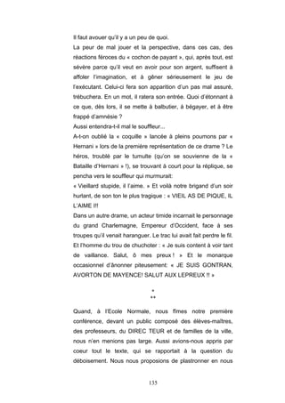 135
Il faut avouer qu’il y a un peu de quoi.
La peur de mal jouer et la perspective, dans ces cas, des
réactions féroces du « cochon de payant », qui, après tout, est
sévère parce qu’il veut en avoir pour son argent, suffisent à
affoler l’imagination, et à gêner sérieusement le jeu de
l’exécutant. Celui-ci fera son apparition d’un pas mal assuré,
trébuchera. En un mot, il ratera son entrée. Quoi d’étonnant à
ce que, dès lors, il se mette à balbutier, à bégayer, et à être
frappé d’amnésie ?
Aussi entendra-t-il mal le souffleur...
A-t-on oublié la « coquille » lancée à pleins poumons par «
Hernani » lors de la première représentation de ce drame ? Le
héros, troublé par le tumulte (qu’on se souvienne de la «
Bataille d’Hernani » !), se trouvant à court pour la réplique, se
pencha vers le souffleur qui murmurait:
« Vieillard stupide, il l’aime. » Et voilà notre brigand d’un soir
hurlant, de son ton le plus tragique : « VIEIL AS DE PIQUE, IL
L’AIME I!!
Dans un autre drame, un acteur timide incarnait le personnage
du grand Charlemagne, Empereur d’Occident, face à ses
troupes qu’il venait haranguer. Le trac lui avait fait perdre le fil.
Et l’homme du trou de chuchoter : « Je suis content à voir tant
de vaillance. Salut, ô mes preux ! » Et le monarque
occasionnel d’ânonner piteusement: « JE SUIS GONTRAN,
AVORTON DE MAYENCE! SALUT AUX LEPREUX !! »
*
**
Quand, à l’Ecole Normale, nous fîmes notre première
conférence, devant un public composé des élèves-maîtres,
des professeurs, du DIREC TEUR et de familles de la ville,
nous n’en menions pas large. Aussi avions-nous appris par
coeur tout le texte, qui se rapportait à la question du
déboisement. Nous nous proposions de plastronner en nous
 