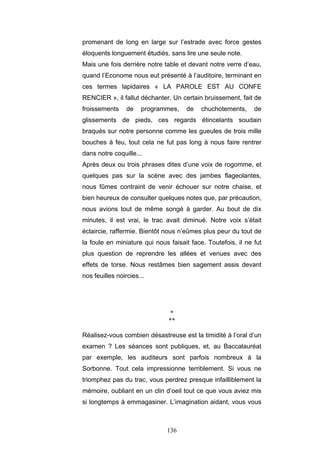 136
promenant de long en large sur l’estrade avec force gestes
éloquents longuement étudiés, sans lire une seule note.
Mais une fois derrière notre table et devant notre verre d’eau,
quand l’Econome nous eut présenté à l’auditoire, terminant en
ces termes lapidaires « LA PAROLE EST AU CONFE
RENCIER », il fallut déchanter. Un certain bruissement, fait de
froissements de programmes, de chuchotements, de
glissements de pieds, ces regards étincelants soudain
braqués sur notre personne comme les gueules de trois mille
bouches à feu, tout cela ne fut pas long à nous faire rentrer
dans notre coquille...
Après deux ou trois phrases dites d’une voix de rogomme, et
quelques pas sur la scène avec des jambes flageolantes,
nous fûmes contraint de venir échouer sur notre chaise, et
bien heureux de consulter quelques notes que, par précaution,
nous avions tout de même songé à garder. Au bout de dix
minutes, il est vrai, le trac avait diminué. Notre voix s’était
éclaircie, raffermie. Bientôt nous n’eûmes plus peur du tout de
la foule en miniature qui nous faisait face. Toutefois, il ne fut
plus question de reprendre les allées et venues avec des
effets de torse. Nous restâmes bien sagement assis devant
nos feuilles noircies...
*
**
Réalisez-vous combien désastreuse est la timidité à l’oral d’un
examen ? Les séances sont publiques, et, au Baccalauréat
par exemple, les auditeurs sont parfois nombreux à la
Sorbonne. Tout cela impressionne terriblement. Si vous ne
triomphez pas du trac, vous perdrez presque infailliblement la
mémoire, oubliant en un clin d’oeil tout ce que vous aviez mis
si longtemps à emmagasiner. L’imagination aidant, vous vous
 
