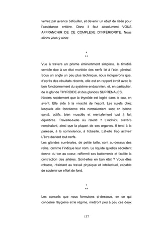 137
verrez par avance bafouiller, et devenir un objet de risée pour
l’assistance entière. Donc il faut absolument VOUS
AFFRANCHIR DE CE COMPLEXE D’INFÉRIORITE. Nous
allons vous y aider.
*
**
Vue à travers un prisme éminemment simpliste, la timidité
semble due à un état morbide des nerfs lié à l’état général.
Sous un angle un peu plus technique, nous indiquerons que,
d’après des résultats récents, elle est en rapport étroit avec le
bon fonctionnement du système endocrinien, et, en particulier,
de la glande THYROIDE et des glandes SURRENALES.
Notons rapidement que la thyroïde est logée dans le cou, en
avant. Elle aide à la vivacité de l’esprit. Les sujets chez
lesquels elle fonctionne très normalement sont en bonne
santé, actifs, bien musclés et mentalement tout à fait
équilibrés. Travaille-t-elle au ralenti ? L’individu s’avère
nonchalant, ainsi que la plupart de ses organes. Il tend à la
paresse, à la somnolence, à l’obésité. Est-elle trop active?
L’être devient tout nerfs.
Les glandes surrénales, de petite taille, sont au-dessus des
reins, comme l’indique leur nom. Le liquide qu’elles sécrètent
donne du ton au coeur, raffermit ses battements et facilite la
contraction des artères. Sont-elles en bon état ? Vous êtes
robuste, résistant au travail physique et intellectuel, capable
de soutenir un effort de fond.
*
**
Les conseils que nous formulons ci-dessous, en ce qui
concerne l’hygiène et le régime, mettront peu à peu ces deux
 