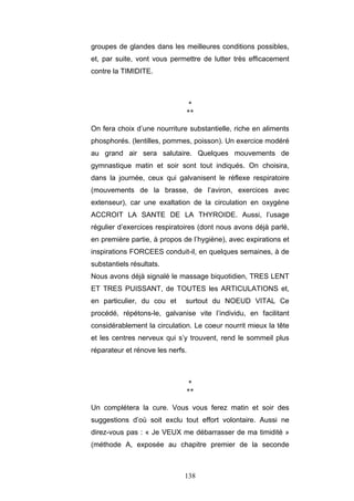 138
groupes de glandes dans les meilleures conditions possibles,
et, par suite, vont vous permettre de lutter très efficacement
contre la TIMIDITE.
*
**
On fera choix d’une nourriture substantielle, riche en aliments
phosphorés. (lentilles, pommes, poisson). Un exercice modéré
au grand air sera salutaire. Quelques mouvements de
gymnastique matin et soir sont tout indiqués. On choisira,
dans la journée, ceux qui galvanisent le réflexe respiratoire
(mouvements de la brasse, de l’aviron, exercices avec
extenseur), car une exaltation de la circulation en oxygène
ACCROIT LA SANTE DE LA THYROIDE. Aussi, l’usage
régulier d’exercices respiratoires (dont nous avons déjà parlé,
en première partie, à propos de l’hygiène), avec expirations et
inspirations FORCEES conduit-il, en quelques semaines, à de
substantiels résultats.
Nous avons déjà signalé le massage biquotidien, TRES LENT
ET TRES PUISSANT, de TOUTES les ARTICULATIONS et,
en particulier, du cou et surtout du NOEUD VITAL Ce
procédé, répétons-le, galvanise vite l’individu, en facilitant
considérablement la circulation. Le coeur nourrit mieux la tête
et les centres nerveux qui s’y trouvent, rend le sommeil plus
réparateur et rénove les nerfs.
*
**
Un complétera la cure. Vous vous ferez matin et soir des
suggestions d’où soit exclu tout effort volontaire. Aussi ne
direz-vous pas : « Je VEUX me débarrasser de ma timidité »
(méthode A, exposée au chapitre premier de la seconde
 