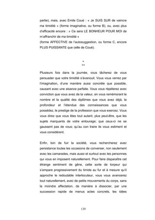 139
partie), mais, avec Emile Coué : « Je SUIS SUR de vaincre
ma timidité » (forme imaginative, ou forme B), ou, avec plus
d’efficacité encore : « Ce sera LE BONHEUR POUR MOI de
m’affranchir de ma timidité »
(forme AFFECTIVE de l’autosuggestion, ou forme C, encore
PLUS PUISSANTE que celle de Coué).
*
**
Plusieurs fois dans la journée, vous tâcherez de vous
persuader que votre timidité s’évanouit. Vous vous verrez par
l’imagination, d’une manière aussi concrète que possible,
causant avec une aisance parfaite. Vous vous répéterez avec
conviction que vous avez de la valeur, en vous remémorant le
nombre et la qualité des diplômes que vous avez déjà, la
profondeur et l’étendue des connaissances que vous
possédez, le prestige de la profession que vous exercez. Vous
vous direz que vous êtes tout autant, plus peut-être, que les
sujets marquants de votre entourage; que ceux-ci ne se
gaussent pas de vous; qu’au con traire ils vous estiment et
vous considèrent.
Enfin, loin de fuir la société, vous rechercherez avec
persistance toutes les occasions de converser, non seulement
avec les camarades, mais aussi et surtout avec les personnes
qui vous en imposent naturellement. Pour faire disparaître cet
étrange sentiment de gêne, cette sorte de torpeur qui
s’empare progressivement du timide au fur et à mesure qu’il
approche le redoutable interlocuteur, vous vous avancerez
tout naturellement, avec de petits mouvements du corps, sans
la moindre affectation, de manière à dissocier, par une
succession rapide de menus actes concrets, les idées
 