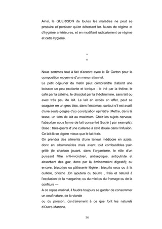 14
Ainsi, la GUERISON de toutes les maladies ne peut se
produire et persister qu’en détectant les fautes de régime et
d’hygiène antérieures, et en modifiant radicalement ce régime
et cette hygiène.
*
**
Nous sommes tout à fait d’accord avec le Dr Carton pour la
composition moyenne d’un menu rationnel.
Le petit déjeuner du matin peut comprendre d’abord une
boisson un peu excitante et tonique : le thé par la théine, le
café par la caféine, le chocolat par la théobromine, sans lait ou
avec très peu de lait. Le lait en excès en effet, peut se
coaguler en un gros bloc, dans l’estomac, surtout s’il est avalé
d’une seule gorgée d’où constipation opiniâtre .Mettre, dans la
tasse, un tiers de lait au maximum. Chez les sujets nerveux,
l’absorber sous forme de lait concentré Sucré ( par exemple).
Dose : trois-quarts d’une cuillerée à café diluée dans l’infusion.
Ce lait-là se digère mieux que le lait frais.
On prendra des aliments d’une teneur médiocre en azote,
donc en albuminoïdes mais avant tout combustibles :pain
grillé (le charbon jouant, dans l’organisme, le rôle d’un
puissant filtre anti-microbien, antiseptique, antiputride et
absorbant des gaz, donc par là éminemment digestif); ou
encore, biscottes ou pâtisserie légère : biscuits secs ou à la
cuillère, brioche .On ajoutera du beurre , frais et naturel à
l’exclusion de la margarine; ou du miel ou du fromage ou de la
confiture —
A ce repas matinal, il faudra toujours se garder de consommer
un oeuf nature, de la viande
ou du poisson, contrairement à ce que font les naturels
d’Outre-Manche.
 