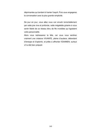 140
déprimantes qui tendent à hanter l’esprit. Puis vous engagerez
la conversation avec la plus grande simplicité.
De jour en jour, vous allez vous voir envahi torrentiellement
par cette joie vive et profonde, cette inégalable griserie à vous
sentir libéré de ce réseau ténu de fils invisibles qui ligotaient
votre personnalité.
Alors vous redresserez la tête, car vous vous sentirez
vraiment une créature VIVANTE, pleine d’audace, débordant
d’énergie et d’aplomb, et prête à affronter l’EXAMEN, surtout
s’il a été bien préparé
 
