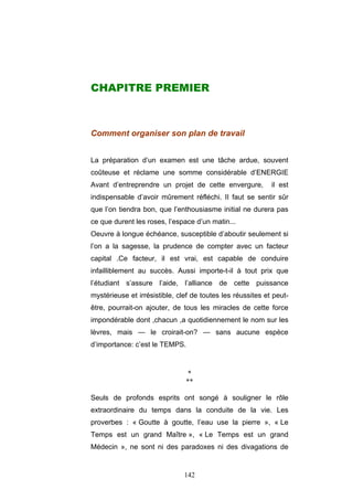 142
CHAPITRE PREMIER
Comment organiser son plan de travail
La préparation d’un examen est une tâche ardue, souvent
coûteuse et réclame une somme considérable d’ENERGIE
Avant d’entreprendre un projet de cette envergure, il est
indispensable d’avoir mûrement réfléchi. II faut se sentir sûr
que l’on tiendra bon, que l’enthousiasme initial ne durera pas
ce que durent les roses, l’espace d’un matin...
Oeuvre à longue échéance, susceptible d’aboutir seulement si
l’on a la sagesse, la prudence de compter avec un facteur
capital .Ce facteur, il est vrai, est capable de conduire
infailliblement au succès. Aussi importe-t-il à tout prix que
l’étudiant s’assure l’aide, l’alliance de cette puissance
mystérieuse et irrésistible, clef de toutes les réussites et peut-
être, pourrait-on ajouter, de tous les miracles de cette force
impondérable dont ,chacun ,a quotidiennement le nom sur les
lèvres, mais — le croirait-on? — sans aucune espèce
d’importance: c’est le TEMPS.
*
**
Seuls de profonds esprits ont songé à souligner le rôle
extraordinaire du temps dans la conduite de la vie. Les
proverbes : « Goutte à goutte, l’eau use la pierre », « Le
Temps est un grand Maître », « Le Temps est un grand
Médecin », ne sont ni des paradoxes ni des divagations de
 