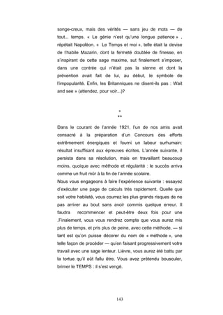 143
songe-creux, mais des vérités — sans jeu de mots — de
tout... temps. « Le génie n’est qu’une longue patience » ,
répétait Napoléon. « Le Temps et moi », telle était la devise
de l’habile Mazarin, dont la fermeté doublée de finesse, en
s’inspirant de cette sage maxime, sut finalement s’imposer,
dans une contrée qui n’était pas la sienne et dont la
prévention avait fait de lui, au début, le symbole de
l’impopularité. Enfin, les Britanniques ne disent-ils pas : Wait
and see » (attendez, pour voir...)?
*
**
Dans le courant de l’année 1921, l’un de nos amis avait
consacré à la préparation d’un Concours des efforts
extrêmement énergiques et fourni un labeur surhumain:
résultat insuffisant aux épreuves écrites. L’année suivante, il
persista dans sa résolution, mais en travaillant beaucoup
moins, quoique avec méthode et régularité : le succès arriva
comme un fruit mûr à la fin de l’année scolaire.
Nous vous engageons à faire l’expérience suivante : essayez
d’exécuter une page de calculs très rapidement. Quelle que
soit votre habileté, vous courrez les plus grands risques de ne
pas arriver au bout sans avoir commis quelque erreur. Il
faudra recommencer et peut-être deux fois pour une
.Finalement, vous vous rendrez compte que vous aurez mis
plus de temps, et pris plus de peine, avec cette méthode, — si
tant est qu’on puisse décorer du nom de « méthode », une
telle façon de procéder — qu’en faisant progressivement votre
travail avec une sage lenteur. Lièvre, vous aurez été battu par
la tortue qu’il eût fallu être. Vous avez prétendu bousculer,
brimer le TEMPS : il s’est vengé.
 
