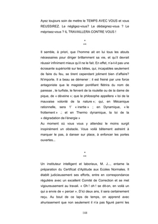 144
Ayez toujours soin de mettre le TEMPS AVEC VOUS et vous
REUSSIREZ. Le négligez-vous? Le dédaignez-vous ? Le
méprisez-vous ? IL TRAVAILLERA CONTRE VOUS !
*
**
Il semble, à priori, que l’homme ait en lui tous les atouts
nécessaires pour diriger brillamment sa vie, et qu’il devrait
réussir infiniment mieux qu’il ne le fait. En effet, n’a-t-il pas une
écrasante supériorité sur les bêtes, qui, incapables seulement
de faire du feu, se tirent cependant joliment bien d’affaire?
N’importe. Il a beau se démener : il est freiné par une force
antagoniste que le magister pontifiant flétrira du nom de
paresse , le turfiste, le fervent de la roulette ou de la dame de
pique, de « déveine »; que le philosophe appellera « loi de la
mauvaise volonté de la nature »; qui, en Mécanique
rationnelle, sera 1’ « inertie » ; en Dynamique, « le
frottement » .; et en Thermo dynamique, la loi de la
« dégradation de l’énergie »
Au moment où vous vous y attendez le moins surgit
inopinément un obstacle. Vous voilà bêtement astreint à
marquer le pas, à danser sur place, à enfoncer les portes
ouvertes...
*
**
Un instituteur intelligent et laborieux, M. J..., entame la
préparation du Certificat d’Aptitude aux Ecoles Normales. Il
établit judicieusement ses efforts, entre en correspondance
régulière avec un excellent Comité de Correction et se met
vigoureusement au travail. « Oh ! oh ! se dit-on, en voilà un
qui a envie de « percer ». D’ici deux ans, il sera certainement
reçu. Au bout de ce laps de temps, on apprend avec
ahurissement que non seulement il n’a pas figuré parmi les
 