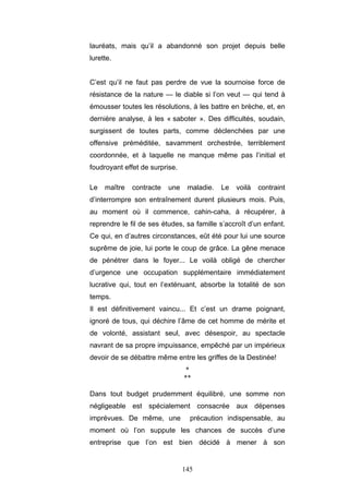 145
lauréats, mais qu’il a abandonné son projet depuis belle
lurette.
C’est qu’il ne faut pas perdre de vue la sournoise force de
résistance de la nature — le diable si l’on veut — qui tend à
émousser toutes les résolutions, à les battre en brèche, et, en
dernière analyse, à les « saboter ». Des difficultés, soudain,
surgissent de toutes parts, comme déclenchées par une
offensive préméditée, savamment orchestrée, terriblement
coordonnée, et à laquelle ne manque même pas l’initial et
foudroyant effet de surprise.
Le maître contracte une maladie. Le voilà contraint
d’interrompre son entraînement durent plusieurs mois. Puis,
au moment où il commence, cahin-caha, à récupérer, à
reprendre le fil de ses études, sa famille s’accroît d’un enfant.
Ce qui, en d’autres circonstances, eût été pour lui une source
suprême de joie, lui porte le coup de grâce. La gêne menace
de pénétrer dans le foyer... Le voilà obligé de chercher
d’urgence une occupation supplémentaire immédiatement
lucrative qui, tout en l’exténuant, absorbe la totalité de son
temps.
Il est définitivement vaincu... Et c’est un drame poignant,
ignoré de tous, qui déchire l’âme de cet homme de mérite et
de volonté, assistant seul, avec désespoir, au spectacle
navrant de sa propre impuissance, empêché par un impérieux
devoir de se débattre même entre les griffes de la Destinée!
*
**
Dans tout budget prudemment équilibré, une somme non
négligeable est spécialement consacrée aux dépenses
imprévues. De même, une précaution indispensable, au
moment où l’on suppute les chances de succès d’une
entreprise que l’on est bien décidé à mener à son
 