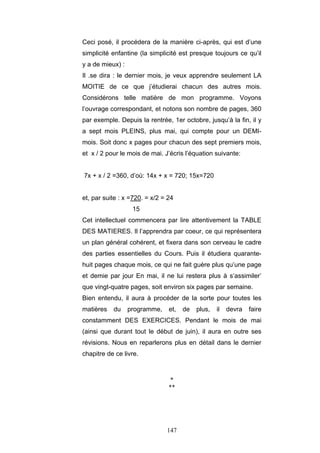 147
Ceci posé, il procédera de la manière ci-après, qui est d’une
simplicité enfantine (la simplicité est presque toujours ce qu’il
y a de mieux) :
Il .se dira : le dernier mois, je veux apprendre seulement LA
MOITIE de ce que j’étudierai chacun des autres mois.
Considérons telle matière de mon programme. Voyons
l’ouvrage correspondant, et notons son nombre de pages, 360
par exemple. Depuis la rentrée, 1er octobre, jusqu’à la fin, il y
a sept mois PLEINS, plus mai, qui compte pour un DEMI-
mois. Soit donc x pages pour chacun des sept premiers mois,
et x / 2 pour le mois de mai. J’écris l’équation suivante:
7x + x / 2 =360, d’où: 14x + x = 720; 15x=720
et, par suite : x =720. = x/2 = 24
15
Cet intellectuel commencera par lire attentivement la TABLE
DES MATIERES. Il l’apprendra par coeur, ce qui représentera
un plan général cohérent, et fixera dans son cerveau le cadre
des parties essentielles du Cours. Puis il étudiera quarante-
huit pages chaque mois, ce qui ne fait guère plus qu’une page
et demie par jour En mai, il ne lui restera plus à s’assimiler’
que vingt-quatre pages, soit environ six pages par semaine.
Bien entendu, il aura à procéder de la sorte pour toutes les
matières du programme, et, de plus, il devra faire
constamment DES EXERCICES. Pendant le mois de mai
(ainsi que durant tout le début de juin), il aura en outre ses
révisions. Nous en reparlerons plus en détail dans le dernier
chapitre de ce livre.
*
**
 