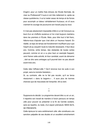 148
S’agit-il, pour un maître frais émoulu de l’Ecole Normale, de
viser au Professorat? Il aura à voir très nettement si, après sa
classe quotidienne, il va lui rester assez de temps et de forces
pour accomplir un labeur véritablement fructueux, et s’il aura
vraiment le courage de poursuivre son travail jusqu’au bout.
II n’est pas absolument impossible d’être à un tel Concours au
bout d’un an d’efforts soutenus si l’on s’est toujours maintenu
dans les premiers à l’Ecole. Mais, pour être tout à fait franc,
hâtons-nous d’ajouter que c’est alors un heureux hasard. En
réalité, ce laps de temps est foncièrement insuffisant pour que
l’esprit ait pu acquérir toute la maturité nécessaire. Il faut deux
ans. Comme, entre temps, des obstacles de toutes sortes
peuvent, comme on en a vu plus haut un exemple frappant,
venir freiner cette activité, le futur candidat, avant de démarrer
, doit se dire sans ambages qu’il pourrait bien ne pas aboutir
avant trois ans.
Cette idée l’effraie-t-elle ? Qu’il renonce tout de suite à son
projet, sans la moindre hésitation..:
Si, au contraire, elle ne le fait pas reculer, qu’il se lance
résolument « dans la bagarre » . Il aura plus de bonnes
chances que de mauvaises de l’emporter, tôt ou tard.
*
**
Supposons-le décidé. Le programme devant être vu en un an,
il répartira son travail de manière à l’avoir parcouru en temps
utile pour pouvoir se présenter à la fin de l’année scolaire,
sans se repaître, du reste, d’un espoir prématuré. MAIS QU’IL
SE PRESENTE.
Cette épreuve lui sera extrêmement utile: elle constituera une
sanction palpable de ses études et un excellent entraînement
 