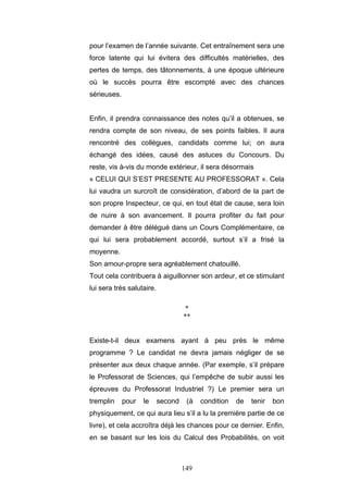 149
pour l’examen de l’année suivante. Cet entraînement sera une
force latente qui lui évitera des difficultés matérielles, des
pertes de temps, des tâtonnements, à une époque ultérieure
où le succès pourra être escompté avec des chances
sérieuses.
Enfin, il prendra connaissance des notes qu’il a obtenues, se
rendra compte de son niveau, de ses points faibles. Il aura
rencontré des collègues, candidats comme lui; on aura
échangé des idées, causé des astuces du Concours. Du
reste, vis à-vis du monde extérieur, il sera désormais
« CELUI QUI S’EST PRESENTE AU PROFESSORAT ». Cela
lui vaudra un surcroît de considération, d’abord de la part de
son propre Inspecteur, ce qui, en tout état de cause, sera loin
de nuire à son avancement. Il pourra profiter du fait pour
demander à être délégué dans un Cours Complémentaire, ce
qui lui sera probablement accordé, surtout s’il a frisé la
moyenne.
Son amour-propre sera agréablement chatouillé.
Tout cela contribuera à aiguillonner son ardeur, et ce stimulant
lui sera très salutaire.
*
**
Existe-t-il deux examens ayant à peu près le même
programme ? Le candidat ne devra jamais négliger de se
présenter aux deux chaque année. (Par exemple, s’il prépare
le Professorat de Sciences, qui l’empêche de subir aussi les
épreuves du Professorat Industriel ?) Le premier sera un
tremplin pour le second (à condition de tenir bon
physiquement, ce qui aura lieu s’il a lu la première partie de ce
livre), et cela accroîtra déjà les chances pour ce dernier. Enfin,
en se basant sur les lois du Calcul des Probabilités, on voit
 