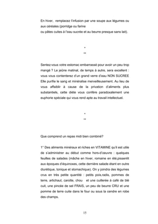 15
En hiver, remplacez l’infusion par une soupe aux légumes ou
aux céréales (porridge ou farine
ou pâtes cuites à l’eau sucrée et au beurre presque sans lait).
*
**
Sentez-vous votre estomac embarrassé pour avoir un peu trop
mangé ? Le jeûne matinal, de temps à autre, sera excellent :
vous vous contenterez d’un grand verre d’eau NON SUCREE
Elle purifie le sang et minéralise merveilleusement. Au lieu de
vous affaiblir à cause de la privation d’aliments plus
substantiels, cette diète vous confère paradoxalement une
euphorie spéciale qui vous rend apte au travail intellectuel.
*
**
Que comprend un repas midi bien combiné?
1° Des aliments minéraux et riches en VITAMINE qu’il est utile
de s’administrer au début comme hors-d’oeuvre : quelques
feuilles de salades (mâche en hiver, romaine en été,pissenlit
aux époques d’équinoxes, cette dernière salade étant en outre
diurétique, tonique et stomachique). On y joindra des légumes
crus en très petite quantité : petits pois,radis, pommes de
terre, artichaut, carotte, chou et une cuillerée à café de blé
cuit, une pincée de sel FRAIS, un peu de beurre CRU et une
pomme de terre cuite dans le four ou sous la cendre en robe
des champs.
 