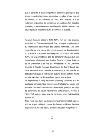 150
que le candidat à deux compétitions est mieux placé pour être
admis — ou tout au moins admissible — à l’un d’eux, que s’il
se bornait. à en affronter un seul. Par ailleurs, il n’est
nullement impossible de tomber sur un sujet que l’on possède
d’une façon particulièrement satisfaisante, et bien souvent une
seule épreuve excellente suffit à entraîner le succès.
Pendant l’année scolaire 1910-1911, l’un de nos cousins,
instituteur à ‘Chàteauneuf-du-Rhône, entreprit la préparation
du Professorat scientifique des Ecoles Normales. Les soins
réclamés par une classe très nombreuse et par la préparation
du Certificat d’Aptitude Pédagogique, qu’il obtint en février
1911, ne lui permettaient pas de consacrer chaque jour plus
d’une heure et demie à ses études. Pour le principe, il décida
de se présenter à la fois au Professorat et au Concours
d’entrée à l’Ecole Normale Supérieure de Saint Cloud, ces
deux examens étant distincts à cette époque. Au premier en
date (Saint-Cloud), il ne brilla en aucune façon, et faillit même
se faire expulser par le surveillant, parce que sa table
de logarithmes à cinq décimales (Dupuis) contenait à la fin
quelques formules. Ses épreuves du Professorat, subies une
semaine plus tard, furent moins décevantes, puisque, en dépit
de conditions de travail ridiculement défavorables, il obtint è
l’écrit 73,5 points, alors que le minimum pour l’admissibilité
était de 76.
Trois mois plus tard, sa demande d’avancement était agréée,
et il se voyait délégué comme Professeur à l’Ecole Primaire
Supérieure d’Aix- les-Bains, avec une situation magnifique !
*
**
 