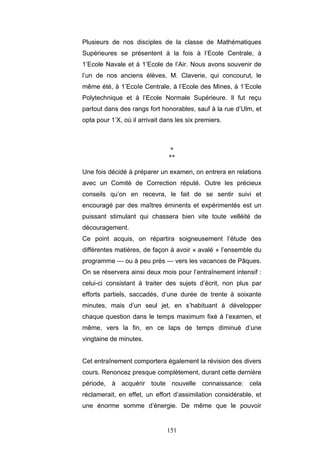 151
Plusieurs de nos disciples de la classe de Mathématiques
Supérieures se présentent à la fois à l’Ecole Centrale, à
1’Ecole Navale et à 1’Ecole de l’Air. Nous avons souvenir de
l’un de nos anciens élèves, M. Claverie, qui concourut, le
même été, à 1’EcoIe Centrale, à l’Ecole des Mines, à 1’Ecole
Polytechnique et à l’Ecole Normale Supérieure. Il fut reçu
partout dans des rangs fort honorables, sauf à la rue d’Ulm, et
opta pour 1’X, où il arrivait dans les six premiers.
*
**
Une fois décidé à préparer un examen, on entrera en relations
avec un Comité de Correction réputé. Outre les précieux
conseils qu’on en recevra, le fait de se sentir suivi et
encouragé par des maîtres éminents et expérimentés est un
puissant stimulant qui chassera bien vite toute velléité de
découragement.
Ce point acquis, on répartira soigneusement l’étude des
différentes matières, de façon à avoir « avalé » l’ensemble du
programme — ou à peu près — vers les vacances de Pâques.
On se réservera ainsi deux mois pour l’entraînement intensif :
celui-ci consistant à traiter des sujets d’écrit, non plus par
efforts partiels, saccadés, d’une durée de trente à soixante
minutes, mais d’un seul jet, en s’habituant à développer
chaque question dans le temps maximum fixé à l’examen, et
même, vers la fin, en ce laps de temps diminué d’une
vingtaine de minutes.
Cet entraînement comportera également la révision des divers
cours. Renoncez presque complètement, durant cette dernière
période, à acquérir toute nouvelle connaissance: cela
réclamerait, en effet, un effort d’assimilation considérable, et
une énorme somme d’énergie. De même que le pouvoir
 