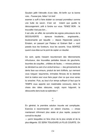 154
Soudain jaillit l’étincelle d’une idée. Ah !enfin sur la bonne
voie... Fausse joie, hélas ! Un bref
examen a suffi à faire éclater ce concept prometteur comme
une bulle de savon. C’est cet instant que guette le
découragement, prêt à fondre sur vous. TENEZ BON : la
trouvaille n’est pas loin...
Il est utile, en effet, de connaître les signes précurseurs de la
DECOUVERTE : épreuve troublante... angoissante...
bouleversante par laquelle — depuis Hippocrate jusqu’à
Einstein, en passant par Pasteur et Graham Bell — sont
passés tous les fureteurs, tous les savants. Vous SENTEZ
quand vous êtes sur le point de capter un résultat.
Ce sont, après l’essaim bourdonnant des tâtonnements
infructueux, des trouvailles partielles tissues de gaucherie,
bourrées de coquilles , criblées de fautes, — minerai précieux
se dérobant au sein d’un enduit terreux — des grincements de
dents face aux erreurs, produit de tant d’efforts, qui viennent
vous narguer: taquineries, brimades féroces de la destinée
dont la malice veut vous faire payer cher ce que vous venez
lui arracher. Puis, au bout d’un temps suffisant (il faut que le
TEMPS vous apporte son inestimable concours), dans le
chaos des idées obscures, surgit, rayon fulgurant, la
découverte dans toute sa splendeur !
*
**
En général, la première solution trouvée est compliquée.
Exercice à recommander: en obtenir d’autres, — chose
maintenant infiniment plus aisée et plus rapide, puisqu’on
connaît le résultat
— parmi lesquelles on fera choix de la plus simple et de la
plus élégante. CE SERA TOUJOURS LA PLUS COURTE. On
 