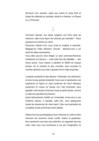 156
fiévreuse d’un examen, quels que soient le sang froid et
l’esprit de méthode du candidat, serait-il un Newton, un Pascal
ou un Poincaré.
*
**
Comment aborder une étude exigeant une forte dose de
mémoire, celle d’une leçon de sciences par exemple ? Nous
proposons la marche sui vante :
Parcourez d’abord d’un coup d’oeil le chapitre à assimiler.
Dégagez-en l’idée directrice. Ensuite attachez-vous à en
saisir les idées secondaires.
Vous allez pouvoir ainsi rédiger un plan sommaire.Revenez
maintenant à la lecture — mais cette fois très détaillée — des
divers points. Vous viserez à pénétrer le SENS de chaque
phrase, de la manière la plus concrète, sans accorder la
moindre attention aux mots n’ajoutant rien è l’idée exprimée.
L’exposé comporte-t-il des dessins ? Exécutez- les clairement,
et avec la plus grande simplicité. Avez-vous à représenter une
expérience où figure un vase contenant de l’eau? Marquez
seulement le niveau du liquide d’un trait horizontal, sans
gaspiller votre temps à hachurer toute la partie liquide, comme
si cette eau grouillait de poissons...
Ayant sérieusement médité sur l’ensemble, livrez-vous à une
troisième lecture, à laquelle, cette fois, vous appliquerez
toutes les ressources de votre esprit. Cela vous permettra de
compléter le plan primitif par divers détails.
Utilisez les lois psychologiques de la mémoire en visant à faire
intervenir les souvenirs visuel, auditif, moteur et graphique.
Non seulement vous lirez avec attention, en regardant bien les
mots, mais vous vous évertuerez à voir par l’imagination ce
 