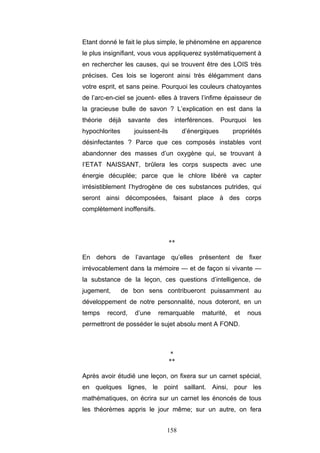 158
Etant donné le fait le plus simple, le phénomène en apparence
le plus insignifiant, vous vous appliquerez systématiquement à
en rechercher les causes, qui se trouvent être des LOIS très
précises. Ces lois se logeront ainsi très élégamment dans
votre esprit, et sans peine. Pourquoi les couleurs chatoyantes
de l’arc-en-ciel se jouent- elles à travers l’infime épaisseur de
la gracieuse bulle de savon ? L’explication en est dans la
théorie déjà savante des interférences. Pourquoi les
hypochlorites jouissent-ils d’énergiques propriétés
désinfectantes ? Parce que ces composés instables vont
abandonner des masses d’un oxygène qui, se trouvant à
I’ETAT NAISSANT, brûlera les corps suspects avec une
énergie décuplée; parce que le chlore libéré va capter
irrésistiblement l’hydrogène de ces substances putrides, qui
seront ainsi décomposées, faisant place à des corps
complètement inoffensifs.
**
En dehors de l’avantage qu’elles présentent de fixer
irrévocablement dans la mémoire — et de façon si vivante —
la substance de la leçon, ces questions d’intelligence, de
jugement, de bon sens contribueront puissamment au
développement de notre personnalité, nous doteront, en un
temps record, d’une remarquable maturité, et nous
permettront de posséder le sujet absolu ment A FOND.
*
**
Après avoir étudié une leçon, on fixera sur un carnet spécial,
en quelques lignes, le point saillant. Ainsi, pour les
mathématiques, on écrira sur un carnet les énoncés de tous
les théorèmes appris le jour même; sur un autre, on fera
 