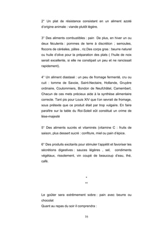 16
2° Un plat de résistance consistant en un aliment azoté
d’origine animale : viande plutôt légère.
3° Des aliments combustibles : pain De plus, en hiver un ou
deux féculents : pommes de terre à discrétion ; semoules,
flocons de céréales, pâtes , riz.Des corps gras : beurre naturel
ou huile d’olive pour la préparation des plats ( l’huile de noix
serait excellente, si elle ne constipait un peu et ne rancissait
rapidement).
4° Un aliment diastasé : un peu de fromage fermenté, cru ou
cuit : tomme de Savoie, Saint-Nectaire, Hollande, Gruyère
ordinaire, Coulommiers, Bondon de Neufchâtel, Camembert.
Chacun de ces mets précieux aide à la synthèse alimentaire
correcte. Tant pis pour Louis XIV que l’on sevrait de fromage,
sous prétexte que ce produit était par trop vulgaire. En faire
paraître sur la table du Roi-Soleil eût constitué un crime de
lèse-majesté
5° Des aliments sucrés et vitaminés (vitamine C : fruits de
saison, plus dessert sucré : confiture, miel ou pain d’épice.
6° Des produits excitants pour stimuler l’appétit et favoriser les
sécrétions digestives : sauces légères , sel, condiments
végétaux, rissolement, vin coupé de beaucoup d’eau, thé,
café.
*
**
Le goûter sera extrêmement sobre : pain avec beurre ou
chocolat
Quant au repas du soir il comprendra :
 