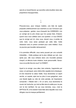 160
sera là un travail fécond, qui accroîtra votre érudition dans des
proportions insoupçonnées.
*
**
Procurez-vous, pour chaque matière, une liste de sujets
proposés antérieurement aux examens ou aux Concours que
vous préparez ; gardez- vous d’acquérir les CORRIGES. Lire
un corrigé est la pire chose que l’on puisse faire. D’abord,
quand vous vous colletez avec une question, si vous SAVEZ
que le corrigé est LA, chez vous, devant vous, à portée de
votre main, vous serez paralysé par cette idée. Cette
obsession sera un poison constant pour votre intellect. Vous
ne pourrez pas travailler sérieusement.
A la première difficulté, vous serez poussé par une curiosité
irrésistible.... Cette pratique est la plus néfaste qui soit. Jour
après jour, elle vous enlisera dans une incurable paresse
d’esprit, et détruira toute initiative, toute personnalité. Savez-
vous ce qu’elle fera de vous? Un ROBOT.
Ayant lu le corrigé, vous allez, bien entendu, l’apprendre par
coeur, en perroquet, sans même être capable de le disséquer,
et d’en discerner la valeur réelle. Vous deviendrez un esprit
servile, un copiste, apte tout au plus à vous gargariser, avec
une fatuité égale au vide de votre pensée, de l’expression
consacrée: « Master dixit ». En un sens, vous deviendrez le
cousin de l’autruche, qui met sa tête dans le sable pour ne pas
voir le lion terrifiant. Ce qui vous terrorise, vous, c’est la
DIFFICULTE, et la solution toute faite dans laquelle vous vous
réfugiez vous la masque perfidement.
 