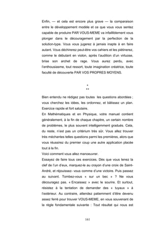 161
Enfin, — et cela est encore plus grave — la comparaison
entre le développement modèle et ce que vous vous sentez
capable de produire PAR VOUS-MEME va infailliblement vous
plonger dans le découragement par la perfection de la
solution-type. Vous vous jugerez à jamais inapte à en faire
autant. Vous déchirerez peut-être vos cahiers et les piétinerez,
comme le débutant en violon, après l’audition d’un virtuose,
brise son archet de rage. Vous aurez perdu, avec
l’enthousiasme, tout ressort, toute imagination créatrice, toute
faculté de découverte PAR VOS PROPRES MOYENS.
*
**
Bien entendu ne rédigez pas toutes les questions abordées ;
vous cherchez les idées, les ordonnez, et bâtissez un plan.
Exercice rapide et fort salutaire.
En Mathématiques et en Physique, votre manuel contient
généralement, à la fin de chaque chapitre, un certain nombre
de problèmes, le plus souvent intelligemment gradués. Cela,
du reste, n’est pas un critérium très sûr. Vous allez trouver
très méchantes telles questions parmi les premières, alors que
vous réussirez du premier coup une autre application placée
tout à la fin.
Voici comment vous allez manoeuvrer.
Essayez de faire tous ces exercices. Dès que vous tenez la
clef de l’un d’eux, marquez-le au crayon d’une croix de Saint-
André, et réjouissez- vous comme d’une victoire. Puis passez
au suivant. Tombez-vous « sur un bec » ? Ne vous
découragez pas. « Encaissez » avec le sourire. Et surtout,
résistez à la tentation de demander des « tuyaux » à
l’extérieur. Au contraire, attendez patiemment d’être devenu
assez ferré pour trouver VOUS-MEME, en vous souvenant de
la règle fondamentale suivante : Tout résultat qui nous est
 