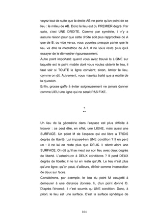 164
voyez tout de suite que la droite AB ne porte qu’un point de ce
lieu : le milieu de AB. Donc le lieu est du PREMIER degré. Par
suite, c’est UNE DROITE. Comme par symétrie, il n’y a
aucune raison pour que cette droite soit plus rapprochée de A
que de B, ou vice versa, vous pourriez presque parier que le
lieu va être la médiatrice de AH. Il ne vous reste plus qu’à
essayer de le démontrer rigoureusement.
Autre point important: quand vous avez trouvé la LIGNE sur
laquelle est le point mobile dont vous voulez obtenir le lieu, il
faut voir si TOUTE la ligne convient; sinon, limiter le lieu,
comme on dit. Autrement, vous n’auriez traité que a moitié de
la question.
Enfin, grosse gaffe à éviter soigneusement ne jamais donner
comme LIEU une ligne qui ne serait PAS FIXE.
*
**
Un lieu de la géométrie dans l’espace est plus difficile à
trouver : ce peut être, en effet, une LIGNE, mais aussi une
SURFACE. Un point M de l’espace qui est libre a TROIS
degrés de liberté. Lui impose-t-on UNE condition ? Il en perd
un : il ne lui en reste plus que DEUX. II décrit alors une
SURFACE. On dit qu’il se meut sur son lieu avec deux degrés
de liberté. L’astreint-on à DEUX conditions ? Il perd DEUX
degrés de liberté; il ne lui en reste qu’UN. Le lieu n’est plus
qu’une ligne, qu’on peut, d’ailleurs, définir comme intersection
de deux sur faces.
Considérons, par exemple, le lieu du point M assujetti à
demeurer à une distance donnée, h, d’un point donné O.
D’après l’énoncé, il n’est soumis qu UNE condition. Donc, à
priori, le lieu est une surface. C’est la surface sphérique de
 