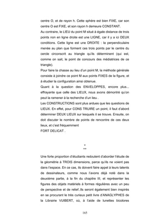 165
centre O, et de rayon h. Cette sphère est bien FIXE, car son
centre O est FIXE, et son rayon h demeure CONSTANT.
Au contraire, le LIEU du point M situé à égale distance de trois
points non en ligne droite est une LIGNE, car il y a ici DEUX
conditions. Cette ligne est une DROITE : la perpendiculaire
menée au plan que forment ces trois points par le centre du
cercle circonscrit au triangle qu’ils déterminent (qui est,
comme on sait, le point de concours des médiatrices de ce
triangle).
Pour faire la chasse au lieu d’un point M, la méthode générale
consiste à joindre ce point M aux points FIXES de la figure, et
à étudier la configuration ainsi obtenue.
Quant à la question des ENVELOPPES, encore plus...
effrayante que celle des LIEUX, nous avons démontré qu’on
peut la ramener à la recherche d’un lieu .
Les CONSTRUCTIONS sont plus ardues que les questions de
LIEUX. En effet, pour CONS TRUIRE un point, il faut d’abord
déterminer DEUX LIEUX sur lesquels il se trouve. Ensuite, on
doit discuter le nombre de points de rencontre de ces deux
lieux, et c’est fréquemment
FORT DELICAT .
*
**
Une forte proportion d’étudiants redoutent d’aborder l’étude de
la géométrie à TROIS dimensions, parce qu’ils ne voient pas
dans l’espace. En ce cas, ils doivent faire appel à leurs talents
de dessinateurs, comme nous l’avons déjà noté dans la
deuxième partie, à la fin du chapitre III, et représenter les
figures des objets matériels à formes régulières avec un peu
de perspective et de relief..Ils seront également bien inspirés
en se procurant le très curieux petit livre d’ANAGLYPHES de
la Librairie VUIBERT, où, à l’aide de lunettes bicolores
 