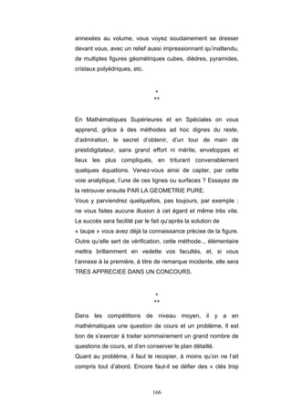 166
annexées au volume, vous voyez soudainement se dresser
devant vous, avec un relief aussi impressionnant qu’inattendu,
de multiples figures géométriques cubes, dièdres, pyramides,
cristaux polyédriques, etc.
*
**
En Mathématiques Supérieures et en Spéciales on vous
apprend, grâce à des méthodes ad hoc dignes du reste,
d’admiration, le secret d’obtenir, d’un tour de main de
prestidigitateur, sans grand effort ni mérite, enveloppes et
lieux les plus compliqués, en triturant convenablement
quelques équations. Venez-vous ainsi de capter, par cette
voie analytique, l’une de ces lignes ou surfaces ? Essayez de
la retrouver ensuite PAR LA GEOMETRIE PURE.
Vous y parviendrez quelquefois, pas toujours, par exemple :
ne vous faites aucune illusion à cet égard et même très vite.
Le succès sera facilité par le fait qu’après la solution de
« taupe » vous avez déjà la connaissance précise de la figure.
Outre qu’elle sert de vérification, cette méthode.., élémentaire
mettra brillamment en vedette vos facultés, et, si vous
l’annexe à la première, à titre de remarque incidente, elle sera
TRES APPRECIEE DANS UN CONCOURS.
*
**
Dans les compétitions de niveau moyen, il y a en
mathématiques une question de cours et un problème, Il est
bon de s’exercer à traiter sommairement un grand nombre de
questions de cours, et d’en conserver le plan détaillé.
Quant au problème, il faut le recopier, à moins qu’on ne l’ait
compris tout d’abord. Encore faut-il se défier des « clés trop
 
