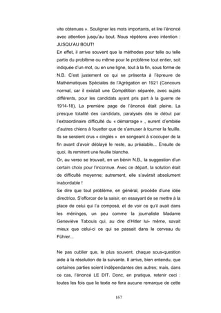 167
vite obtenues ». Souligner les mots importants, et lire l’énoncé
avec attention jusqu’au bout. Nous répétons avec intention :
JUSQU’AU BOUT!
En effet, il arrive souvent que la méthodes pour telle ou telle
partie du problème ou même pour le problème tout entier, soit
indiquée d’un mot, ou en une ligne, tout à la fin, sous forme de
N.B. C’est justement ce qui se présenta à l’épreuve de
Mathématiques Spéciales de l’Agrégation en 1921 (Concours
normal, car il existait une Compétition séparée, avec sujets
différents, pour les candidats ayant pris part à la guerre de
1914-18). La première page de l’énoncé était pleine. La
presque totalité des candidats, paralysés dès le début par
l’extraordinaire difficulté du « démarrage » , eurent d’emblée
d’autres chiens à fouetter que de s’amuser à tourner la feuille.
Ils se seraient crus « cinglés » en songeant à s’occuper de la
fin avant d’avoir déblayé le reste, au préalable... Ensuite de
quoi, ils remirent une feuille blanche.
Or, au verso se trouvait, en un bénin N.B., la suggestion d’un
certain choix pour l’inconnue. Avec ce départ, la solution était
de difficulté moyenne; autrement, elle s’avérait absolument
inabordable !
Se dire que tout problème, en général, procède d’une idée
directrice. S’efforcer de la saisir, en essayant de se mettre à la
place de celui qui l’a composé, et de voir ce qu’il avait dans
les méninges, un peu comme la journaliste Madame
Geneviève Tabouis qui, au dire d’Hitler lui- même, savait
mieux que celui-ci ce qui se passait dans le cerveau du
Führer...
Ne pas oublier que, le plus souvent, chaque sous-question
aide à la résolution de la suivante. Il arrive, bien entendu, que
certaines parties soient indépendantes des autres; mais, dans
ce cas, l’énoncé LE DIT. Donc, en pratique, retenir ceci :
toutes les fois que le texte ne fera aucune remarque de cette
 