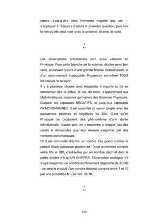 168
nature, c’est-à-dire dans l’immense majorité des cas —
s’appliquer à résoudre d’abord la première question, puis voir
le lien qu’elle peut avoir avec la seconde, et ainsi de suite.
*
**
Les observations précédentes sont aussi valables en
Physique. Pour cette branche de la science, étudier avec bon
sens, en faisant preuve d’une grande finesse d’observation, et
d’un raisonnement impeccable. Reprendre soi-même TOUS
les calculs de la leçon.
Il y a plusieurs choses avec lesquelles il importe ici de se
familiariser dès le début, et qui, du reste, s’apparentent aux
Mathématiques, cousines germaines des Sciences Physiques.
D’abord, les exposants NEGATIFS, et jusqu’aux exposants
FRACTIONNAIRES. Il est essentiel de savoir jongler avec les
puissances positives et négatives de DIX. C’est qu’en
Physique se produisent des phénomènes d’une durée
infinitésimale; d’autre part, on y rencontre à chaque pas des
unités si minuscules que leur mesure s’exprime par des
nombres astronomiques.
Or il est commode d’écrire un nombre très grand comme le
produit d’une puissance positive de 10 par un nombre compris
entre UN et DIX, c’est-à-dire par un nombre décimal dont la
partie entière n’à qu’UN CHIFFRE. Observation analogue s’il
s’agit d’exprimer un nombre extrêmement rapproché de ZERO
: ce sera le produit d’un nombre décimal compris entre 1 et 10
par une puissance NEGATIVE de 10.
*
**
 
