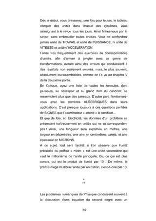169
Dès le début, vous dresserez, une fois pour toutes, le tableau
complet des unités dans chacun des systèmes, vous
astreignant à le revoir tous les jours. Ainsi finirez-vous par le
savoir, sans embrouiller toutes choses. Vous ne confondrez
jamais unité de TRAVAIL et unité de PUISSANCE, ni unité de
VITESSE et unité d’ACCELERATION.
Faites très fréquemment des exercices de correspondance
d’unités, afin d’arriver à jongler avec ce genre de
transformations, évitant ainsi des erreurs qui conduiraient à
des résultats non seulement erronés, mais, le plus souvent,
absolument invraisemblables, comme on l’a vu au chapitre V
de la deuxième partie.
En Optique, ayez une liste de toutes les formules, dont
plusieurs, au désespoir et au grand dam du candidat, se
ressemblent plus que des jumeaux. D’autre part, familiarisez-
vous avec les nombres ALGEBRIQUES dans leurs
applications. C’est presque toujours à ces questions perfides
de SIGNES que l’examinateur « attend » le candidat...
Et que de fois, en Electricité, les données d’un problème se
présentent traîtreusement en unités qui ne se correspondent
pas ! Ainsi, une longueur sera exprimée en mètres, une
largeur en décimètres, une aire en centimètres carrés, et une
épaisseur en MICRONS.
A ce sujet, tout sera facilité si l’on observe que l’unité
précédée du préfixe « micro » est une unité secondaire qui
vaut le millionième de l’unité principale, Ou, ce qui est plus
concis, qui est le produit de l’unité par 10 . De même, le
préfixe méga multiplie l’unité par un million, c’est-à-dire par 10.
*
**
Les problèmes numériques de Physique conduisent souvent à
la discussion d’une équation du second degré avec un
 