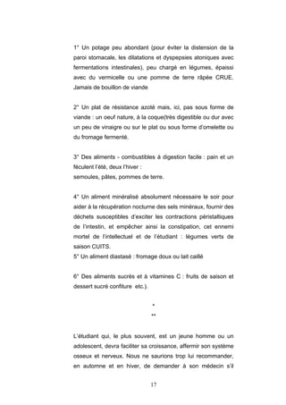 17
1° Un potage peu abondant (pour éviter la distension de la
paroi stomacale, les dilatations et dyspepsies atoniques avec
fermentations intestinales), peu chargé en légumes, épaissi
avec du vermicelle ou une pomme de terre râpée CRUE.
Jamais de bouillon de viande
2° Un plat de résistance azoté mais, ici, pas sous forme de
viande : un oeuf nature, à la coque(très digestible ou dur avec
un peu de vinaigre ou sur le plat ou sous forme d’omelette ou
du fromage fermenté.
3° Des aliments - combustibles à digestion facile : pain et un
féculent l’été, deux l’hiver :
semoules, pâtes, pommes de terre.
4° Un aliment minéralisé absolument nécessaire le soir pour
aider à la récupération nocturne des sels minéraux, fournir des
déchets susceptibles d’exciter les contractions péristaltiques
de l’intestin, et empêcher ainsi la constipation, cet ennemi
mortel de l’intellectuel et de l’étudiant : légumes verts de
saison CUITS.
5° Un aliment diastasé : fromage doux ou lait caillé
6° Des aliments sucrés et à vitamines C : fruits de saison et
dessert sucré confiture etc.).
*
**
L’étudiant qui, le plus souvent, est un jeune homme ou un
adolescent, devra faciliter sa croissance, affermir son système
osseux et nerveux. Nous ne saurions trop lui recommander,
en automne et en hiver, de demander à son médecin s’il
 