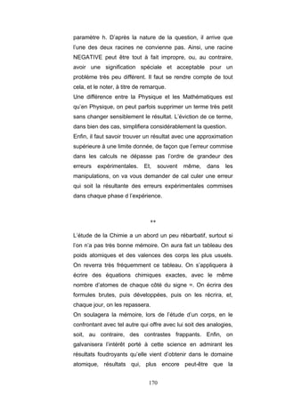 170
paramètre h. D’après la nature de la question, il arrive que
l’une des deux racines ne convienne pas. Ainsi, une racine
NEGATIVE peut être tout à fait impropre, ou, au contraire,
avoir une signification spéciale et acceptable pour un
problème très peu différent. Il faut se rendre compte de tout
cela, et le noter, à titre de remarque.
Une différence entre la Physique et les Mathématiques est
qu’en Physique, on peut parfois supprimer un terme très petit
sans changer sensiblement le résultat. L’éviction de ce terme,
dans bien des cas, simplifiera considérablement la question.
Enfin, il faut savoir trouver un résultat avec une approximation
supérieure à une limite donnée, de façon que l’erreur commise
dans les calculs ne dépasse pas l’ordre de grandeur des
erreurs expérimentales. Et, souvent même, dans les
manipulations, on va vous demander de cal culer une erreur
qui soit la résultante des erreurs expérimentales commises
dans chaque phase d l’expérience.
**
L’étude de la Chimie a un abord un peu rébarbatif, surtout si
l’on n’a pas très bonne mémoire. On aura fait un tableau des
poids atomiques et des valences des corps les plus usuels.
On reverra très fréquemment ce tableau. On s’appliquera à
écrire des équations chimiques exactes, avec le même
nombre d’atomes de chaque côté du signe =. On écrira des
formules brutes, puis développées, puis on les récrira, et,
chaque jour, on les repassera.
On soulagera la mémoire, lors de l’étude d’un corps, en le
confrontant avec tel autre qui offre avec lui soit des analogies,
soit, au contraire, des contrastes frappants. Enfin, on
galvanisera l’intérêt porté à cette science en admirant les
résultats foudroyants qu’elle vient d’obtenir dans le domaine
atomique, résultats qui, plus encore peut-être que la
 